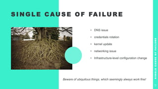 S I N G L E C AU S E O F FA I LU R E
• DNS issue
• credentials rotation
• kernel update
• networking issue
• Infrastructure-level configuration change
S
I
N
G
L
E
C
A
U
S
E
O
F
F
A
I
L
U
R
E
17
Beware of ubiquitous things, which seemingly always work fine!
 