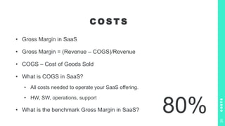 C O S T S
• Gross Margin in SaaS
• Gross Margin = (Revenue – COGS)/Revenue
• COGS – Cost of Goods Sold
• What is COGS in SaaS?
• All costs needed to operate your SaaS offering.
• HW, SW, operations, support
• What is the benchmark Gross Margin in SaaS?
C
O
S
T
S
20
80%
 