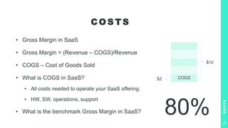 C O S T S
• Gross Margin in SaaS
• Gross Margin = (Revenue – COGS)/Revenue
• COGS – Cost of Goods Sold
• What is COGS in SaaS?
• All costs needed to operate your SaaS offering.
• HW, SW, operations, support
• What is the benchmark Gross Margin in SaaS?
C
O
S
T
S
21
80%
COGS
$10
$2
 