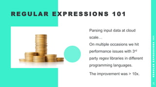 R E G U L A R E X P R E S S I O N S 1 0 1
Parsing input data at cloud
scale…
On multiple occasions we hit
performance issues with 3rd
party regex libraries in different
programming languages.
The improvement was > 10x.
R
E
G
U
L
A
R
E
X
P
R
E
S
S
I
O
N
S
1
0
1
24
 