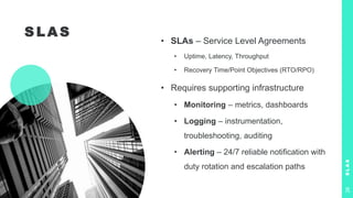 S L A S
• SLAs – Service Level Agreements
• Uptime, Latency, Throughput
• Recovery Time/Point Objectives (RTO/RPO)
• Requires supporting infrastructure
• Monitoring – metrics, dashboards
• Logging – instrumentation,
troubleshooting, auditing
• Alerting – 24/7 reliable notification with
duty rotation and escalation paths
S
L
A
S
26
 
