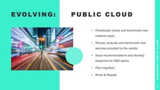 E VO LV I N G : P U B L I C C LO U D
• Periodically review and benchmark new
instance types.
• Review, evaluate and benchmark new
services provided by the vendor.
• Issue recommendations and develop
blueprints for R&D teams.
• Plan migration.
• Rinse & Repeat.
E
V
O
L
V
I
N
G
:
P
U
B
L
I
C
C
L
O
U
D
31
 