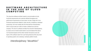 S O F T W A R E A R C H I T E C T U R E
I N T H E A G E O F C L O U D
C O M P U T I N G
The cloud-era software architect needs to accommodate not only
functional requirements and customer-defined throughput and
performance requirements at cloud scale, but also a large set of non-
functional requirements related to cyber security, compliance, developer
productivity, and most notably also the financial/cost characteristics,
which at cloud scale can make or break a software-as-a-service
company. The role of a software architect thus became interdisciplinary
by nature and its mental model needs to accommodate all the above
non-functional aspects all the while maintain full picture across all
layers of the software stack from user-facing features all the way down
to operating system and underlying hardware platform levels.
Interdisciplinary “decathlon”
S
U
M
M
A
R
Y
36
 