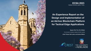 An Experience Report on the
Design and Implementation of
an Ad-hoc Blockchain Platform
for Tactical Edge Applications
Nguyen Khoi Tran, M. Ali Babar
The University of Adelaide, Adelaide SA 5005, Australia
Julian Thorpe, Seth Leslie, and Andrew Walters
ECSA 2023
Yeditepe University, Istanbul, Turkey
 