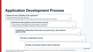 Application Development Process
1.Determine the suitability of the application.
• Identify information needs of the application.
• Only shared information artefacts and their updates will benefit from being hosted on the platform.
1.Identify the data payload and provenance records.
• The provenance records benefit from being managed by a blockchain
• Payloads represent candidates for offloading to off-chain data stores.
1.Model the collaborative information processes (E.g., state machine
approach [8])
Develop an application service
Develop user-facing software clients (optional).
[8] N. K. Tran, B. Sabir, M. A. Babar, N. Cui, M. Abolhasan, and J. Lipman, “ProML: A Decentralised Platform for Provenance Management of Machine Learning Software Systems,” in
Software Architecture, Cham, 2022, pp. 49–65.
 