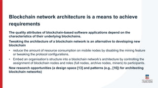Blockchain network architecture is a means to achieve
requirements
The quality attributes of blockchain-based software applications depend on the
characteristics of their underlying blockchains.
Tweaking the architecture of a blockchain network is an alternative to developing new
blockchain
• reduce the amount of resource consumption on mobile nodes by disabling the mining feature
or tweaking the protocol configurations.
• Embed an organisation’s structure into a blockchain network’s architecture by controlling the
assignment of blockchain nodes and roles (full nodes, archive nodes, miners) to participants.
New research opportunities (a design space [13] and patterns (e.g., [16]) for architecting
blockchain networks)
 