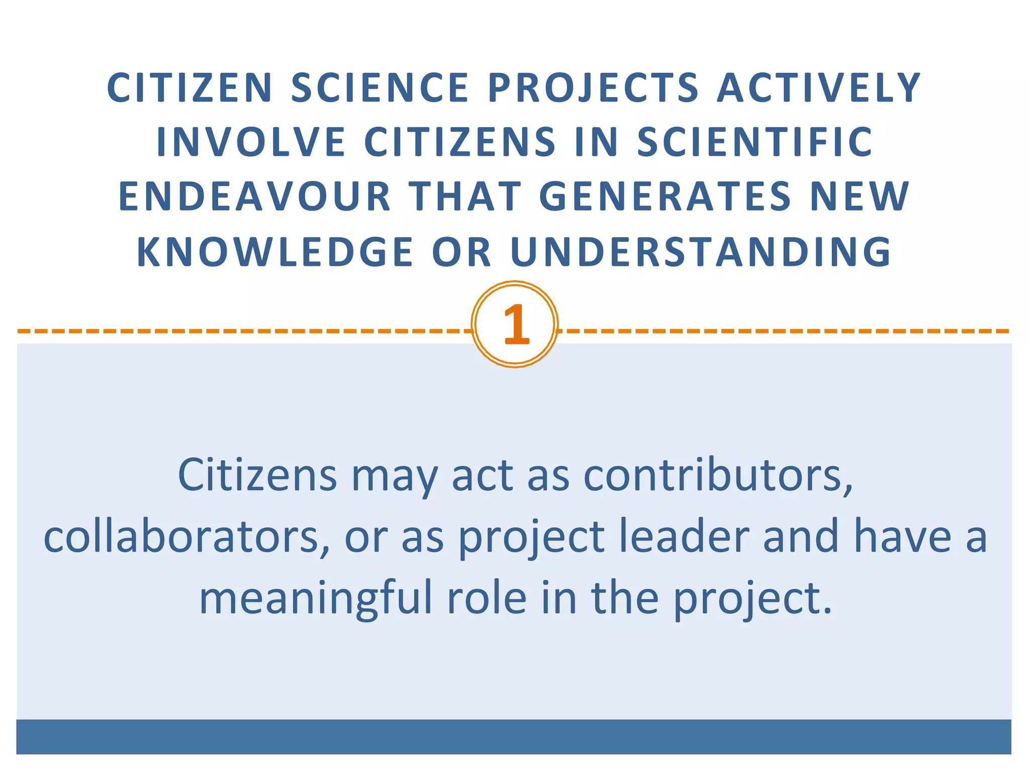 CITIZEN	SCIENCE	PROJECTS	ACTIVELY	
INVOLVE	CITIZENS	IN	SCIENTIFIC	
ENDEAVOUR	THAT	GENERATES	NEW	
KNOWLEDGE	OR	UNDERSTANDING	
1	
Citizens	may	act	as	contributors,	
collaborators,	or	as	project	leader	and	have	a	
meaningful	role	in	the	project.	
 