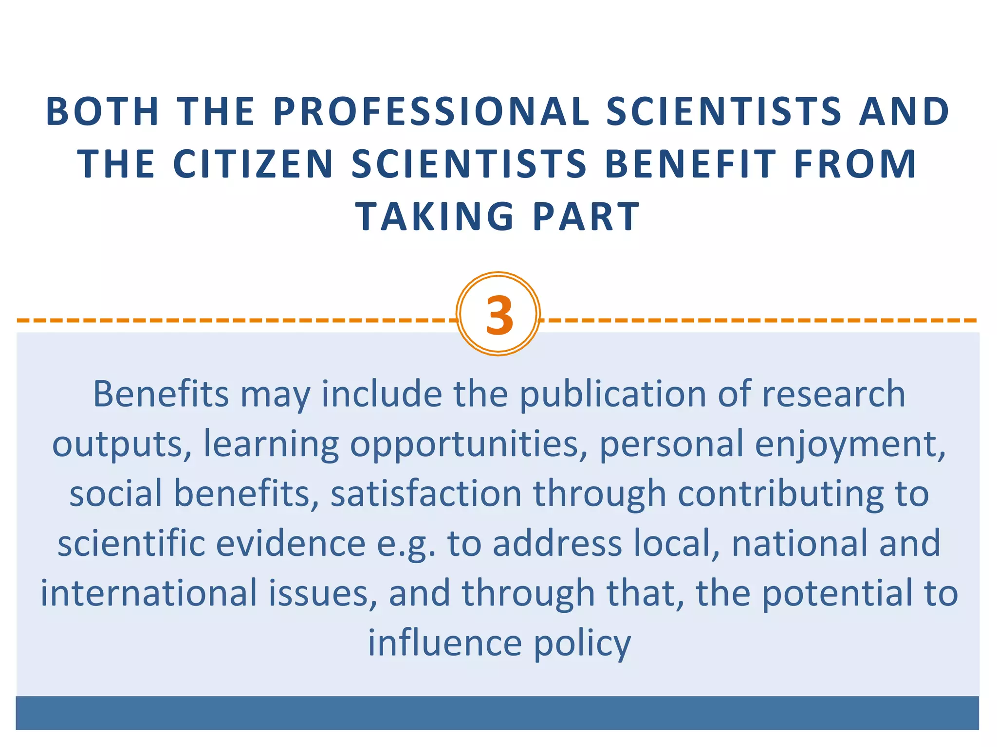 BOTH	THE	PROFESSIONAL	SCIENTISTS	AND	
THE	CITIZEN	SCIENTISTS	BENEFIT	FROM	
TAKING	PART
3	
Benefits	may	include	the	publication	of	research	
outputs,	learning	opportunities,	personal	enjoyment,	
social	benefits,	satisfaction	through	contributing	to	
scientific	evidence	e.g.	to	address	local,	national	and	
international	issues,	and	through	that,	the	potential	to	
influence	policy	
 