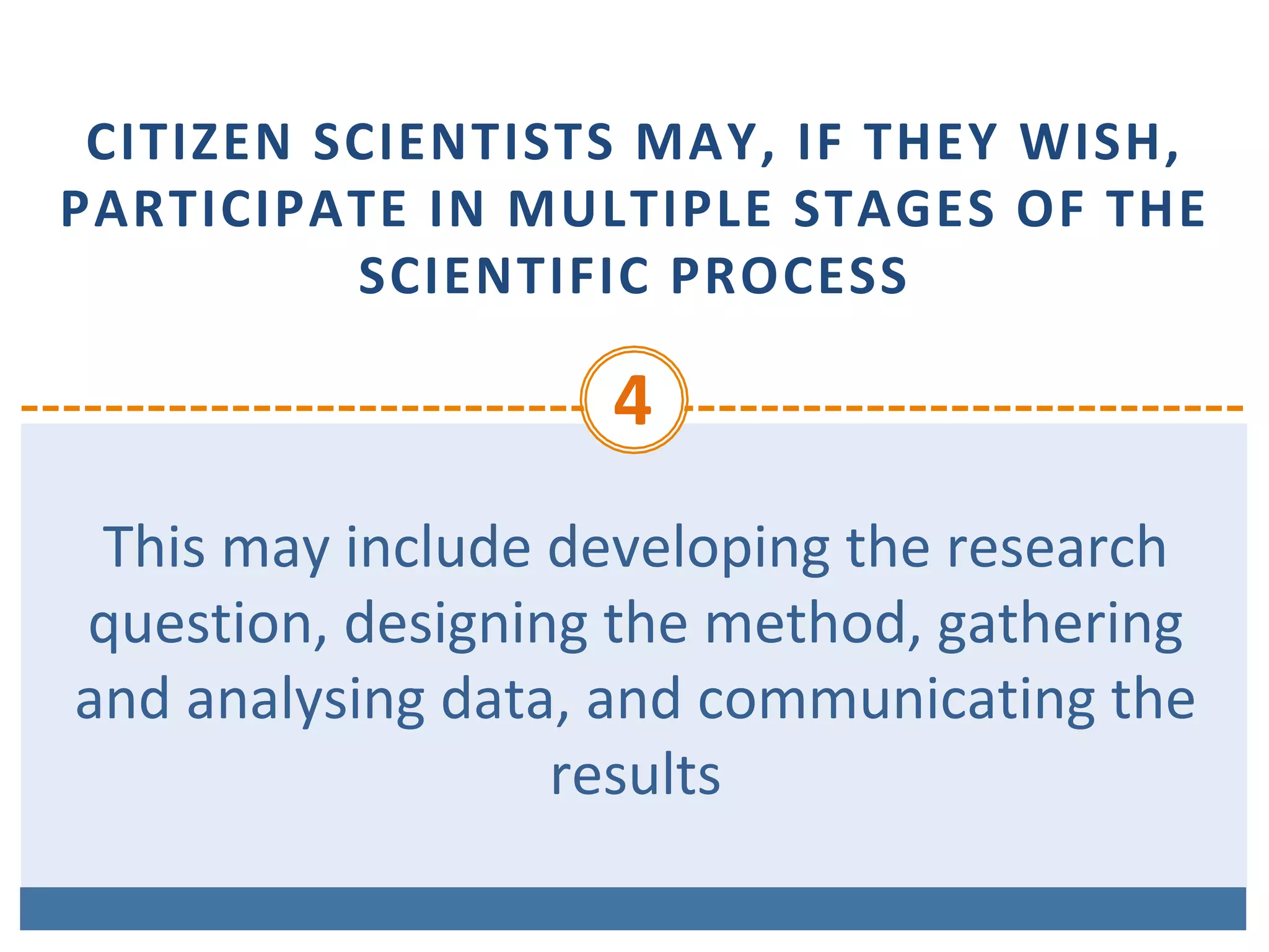 CITIZEN	SCIENTISTS	MAY,	IF	THEY	WISH,	
PARTICIPATE	IN	MULTIPLE	STAGES	OF	THE	
SCIENTIFIC	PROCESS
4	
This	may	include	developing	the	research	
question,	designing	the	method,	gathering	
and	analysing	data,	and	communicating	the	
results		
 