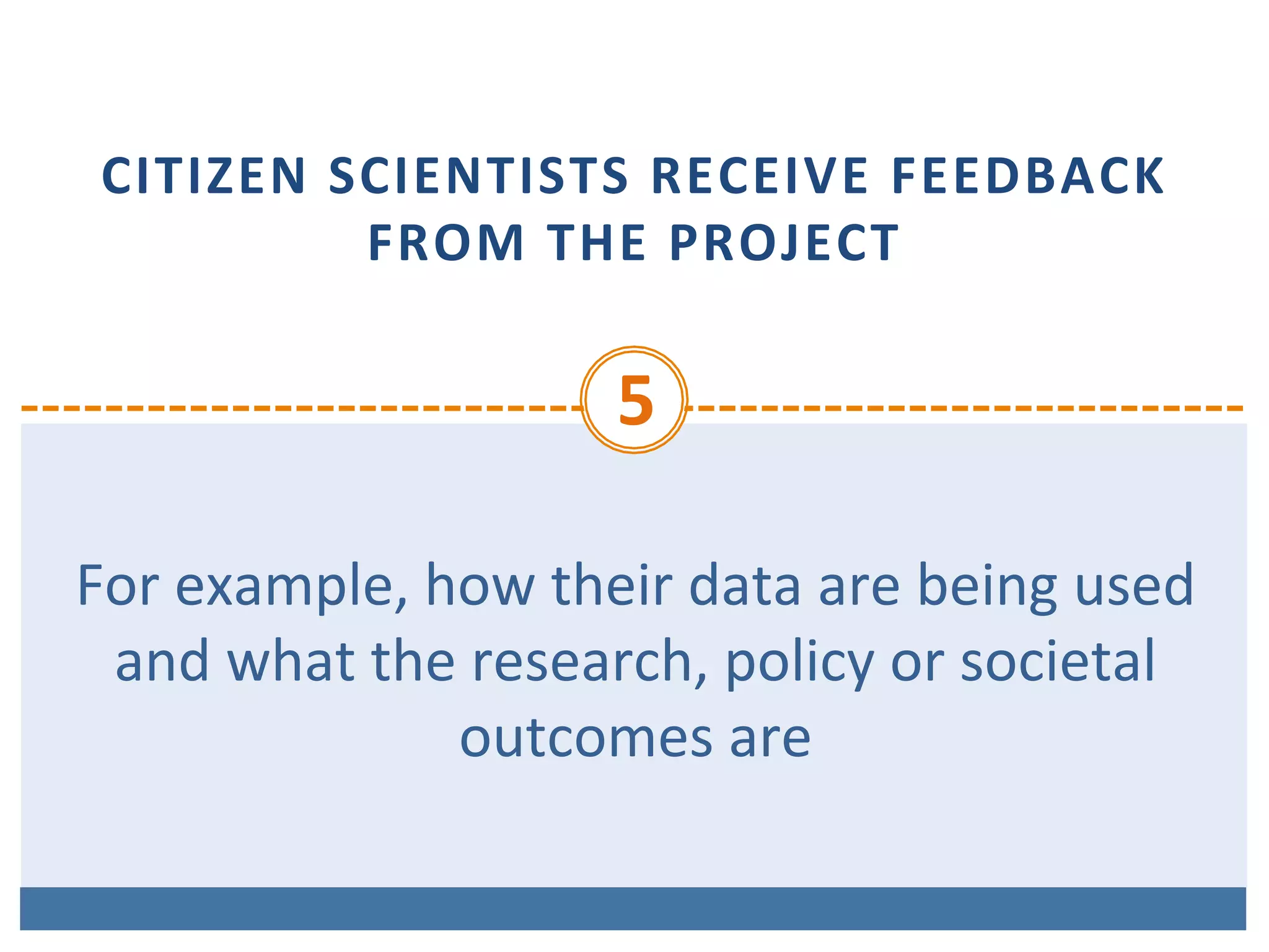 CITIZEN	SCIENTISTS	RECEIVE	FEEDBACK	
FROM	THE	PROJECT
5	
For	example,	how	their	data	are	being	used	
and	what	the	research,	policy	or	societal	
outcomes	are	
 