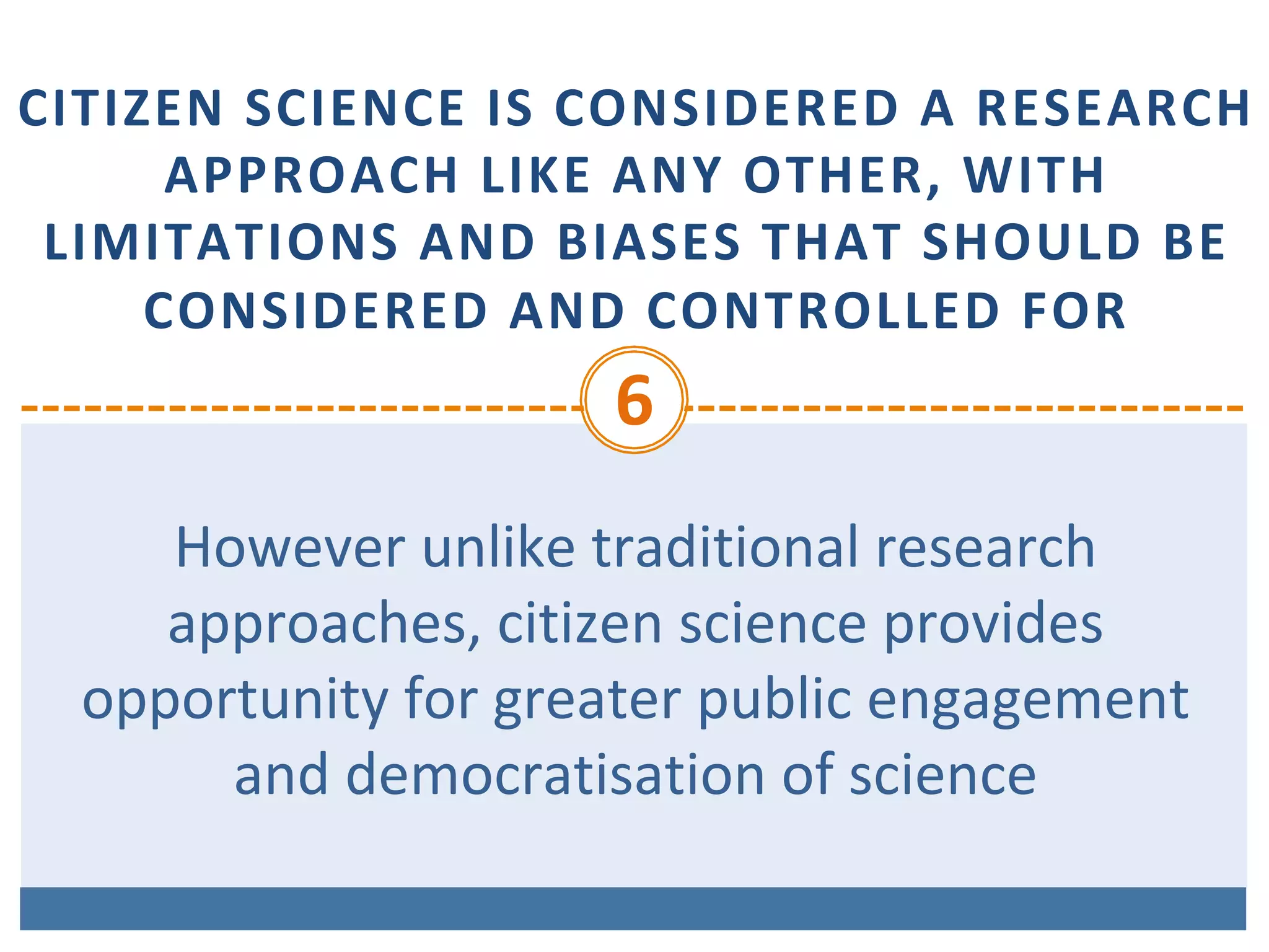 CITIZEN	SCIENCE	IS	CONSIDERED	A	RESEARCH	
APPROACH	LIKE	ANY	OTHER,	WITH	
LIMITATIONS	AND	BIASES	THAT	SHOULD	BE	
CONSIDERED	AND	CONTROLLED	FOR
6	
However	unlike	traditional	research	
approaches,	citizen	science	provides	
opportunity	for	greater	public	engagement	
and	democratisation	of	science	
 