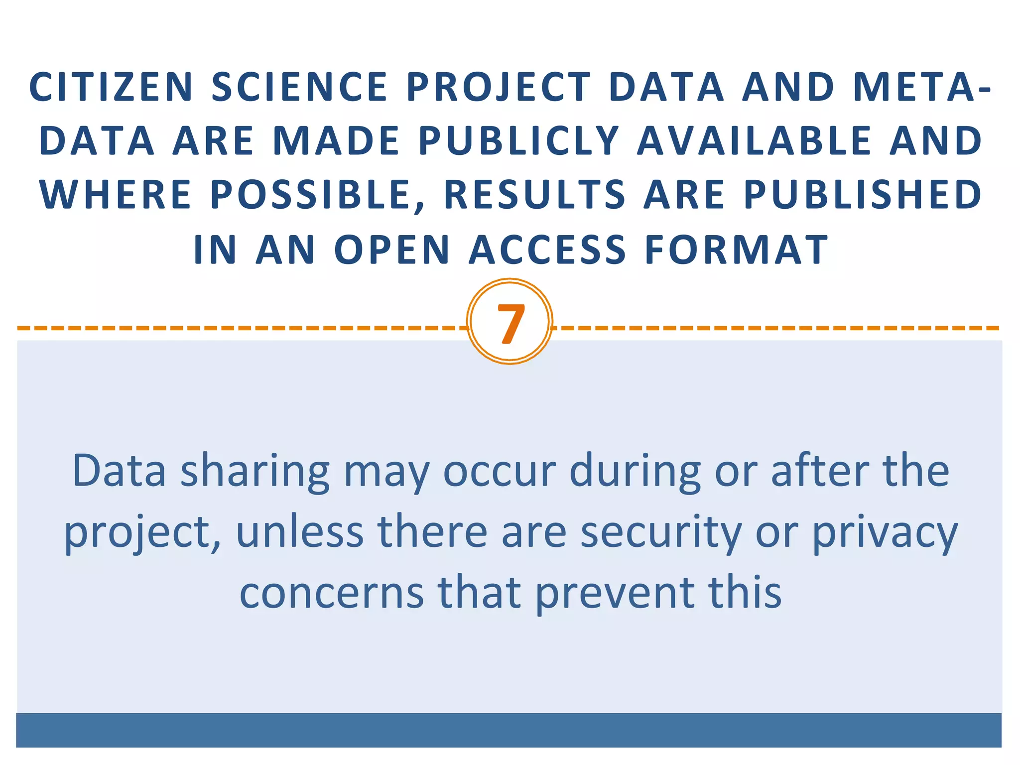 CITIZEN	SCIENCE	PROJECT	DATA	AND	META-
DATA	ARE	MADE	PUBLICLY	AVAILABLE	AND	
WHERE	POSSIBLE,	RESULTS	ARE	PUBLISHED	
IN	AN	OPEN	ACCESS	FORMAT
7	
Data	sharing	may	occur	during	or	after	the	
project,	unless	there	are	security	or	privacy	
concerns	that	prevent	this		
 