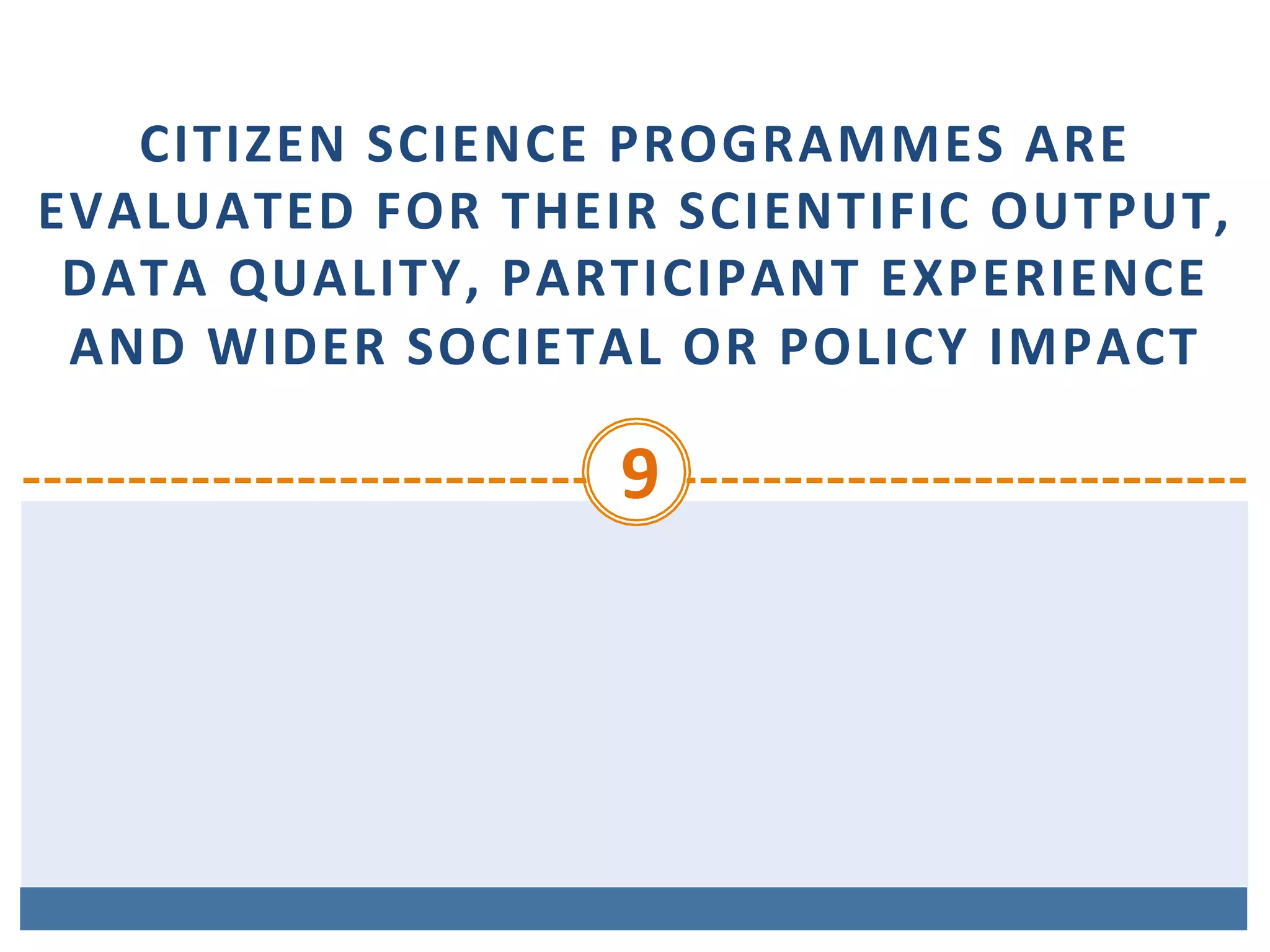 CITIZEN	SCIENCE	PROGRAMMES	ARE	
EVALUATED	FOR	THEIR	SCIENTIFIC	OUTPUT,	
DATA	QUALITY,	PARTICIPANT	EXPERIENCE	
AND	WIDER	SOCIETAL	OR	POLICY	IMPACT
9	
 