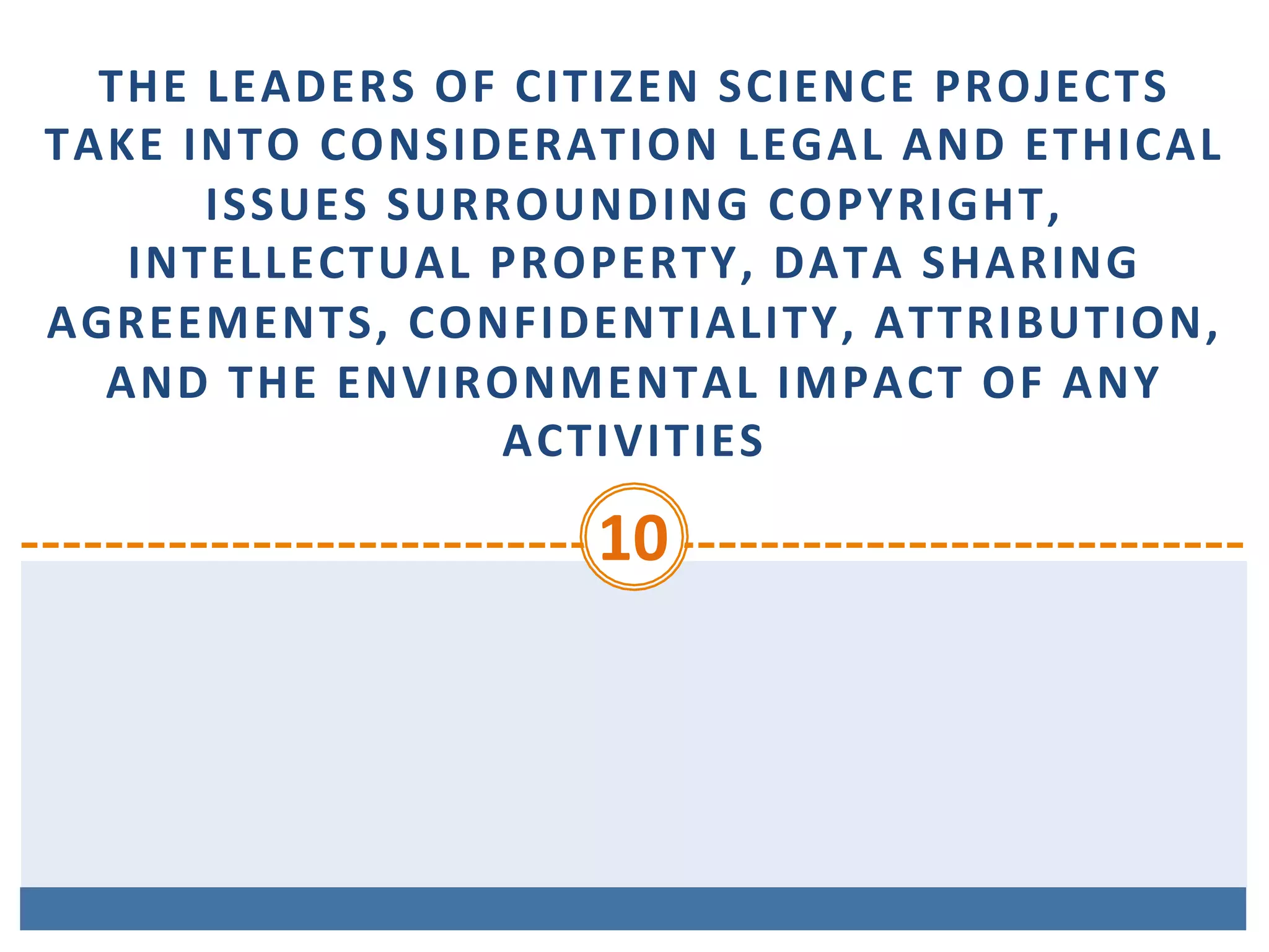 THE	LEADERS	OF	CITIZEN	SCIENCE	PROJECTS	
TAKE	INTO	CONSIDERATION	LEGAL	AND	ETHICAL	
ISSUES	SURROUNDING	COPYRIGHT,	
INTELLECTUAL	PROPERTY,	DATA	SHARING	
AGREEMENTS,	CONFIDENTIALITY,	ATTRIBUTION,	
AND	THE	ENVIRONMENTAL	IMPACT	OF	ANY	
ACTIVITIES	
10	
 
