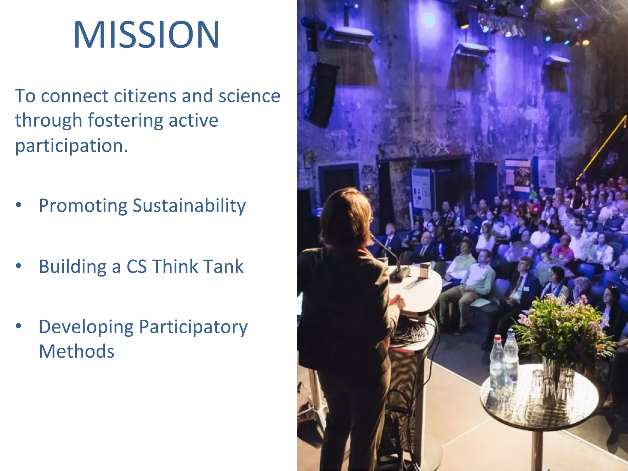To	connect	citizens	and	science	
through	fostering	active	
participation.		
	
•  Promoting	Sustainability	
•  Building	a	CS	Think	Tank	
•  Developing	Participatory	
Methods	
	
MISSION	
 