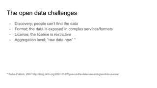 The open data challenges
- Discovery; people can’t find the data
- Format; the data is exposed in complex services/formats
- License; the license is restrictive
- Aggregation level; “raw data now” *
* Rufus Pollock, 2007 http://blog.okfn.org/2007/11/07/give-us-the-data-raw-and-give-it-to-us-now/
 