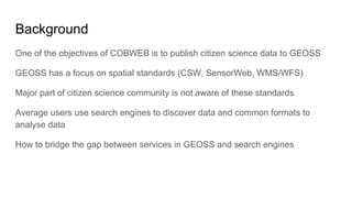 Background
One of the objectives of COBWEB is to publish citizen science data to GEOSS
GEOSS has a focus on spatial standards (CSW, SensorWeb, WMS/WFS)
Major part of citizen science community is not aware of these standards
Average users use search engines to discover data and common formats to
analyse data
How to bridge the gap between services in GEOSS and search engines
 