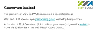 Geonovum testbed
The gap between OGC and WEB standards is a general challenge
W3C and OGC have set up a joint working group to develop best practices
At the start of 2016 Geonovum (dutch national government) organised a testbed to
move the ‘spatial data on the web’ best practices forward.
 
