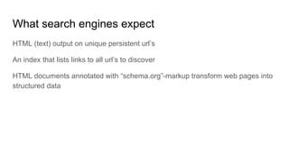 What search engines expect
HTML (text) output on unique persistent url’s
An index that lists links to all url’s to discover
HTML documents annotated with “schema.org”-markup transform web pages into
structured data
 