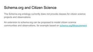 Schema.org and Citizen Science
The Schema.org ontology currently does not provide classes for citizen science
projects and observations
An extension to schema.org can be proposed to model citizen science
communities and observations, for example based on schema.org/Measurement
 