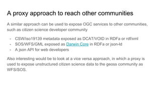 A proxy approach to reach other communities
A similar approach can be used to expose OGC services to other communities,
such as citizen science developer community
- CSW/iso19139 metadata exposed as DCAT/VOID in RDFa or rdf/xml
- SOS/WFS/GML exposed as Darwin Core in RDFa or json-ld
- A json API for web developers
Also interesting would be to look at a vice versa approach, in which a proxy is
used to expose unstructured citizen science data to the geoss community as
WFS/SOS.
 