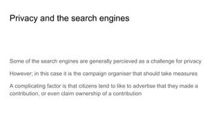 Privacy and the search engines
Some of the search engines are generally percieved as a challenge for privacy
However; in this case it is the campaign organiser that should take measures
A complicating factor is that citizens tend to like to advertise that they made a
contribution, or even claim ownership of a contribution
 