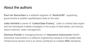 About the authors
Paul van Genuchten is a software engineer at “GeoCat BV”, supporting
governments to publish (spatial/open) data on the web.
Lieke Verhelst is owner of “Linked Data Factory”. Lieke is a linked data expert
and has developed multiple ontologies in the scope of food-safety, soil science,
nature reserves, water management
Clemens Portele is managing director of “interactive instruments GmbH”.
interactive instruments is a software engineering company in the spatial data
infrastructure domain and is an active contributor to multiple OGC standards.
 