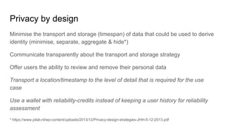 Privacy by design
Minimise the transport and storage (timespan) of data that could be used to derive
identity (minimise, separate, aggregate & hide*)
Communicate transparently about the transport and storage strategy
Offer users the ability to review and remove their personal data
Transport a location/timestamp to the level of detail that is required for the use
case
Use a wallet with reliability-credits instead of keeping a user history for reliability
assessment
* https://www.pilab.nl/wp-content/uploads/2013/12/Privacy-design-strategies-JHH-5-12-2013.pdf
 
