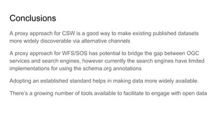 Conclusions
A proxy approach for CSW is a good way to make existing published datasets
more widely discoverable via alternative channels
A proxy approach for WFS/SOS has potential to bridge the gap between OGC
services and search engines, however currently the search engines have limited
implementations for using the schema.org annotations
Adopting an established standard helps in making data more widely available.
There’s a growing number of tools available to facilitate to engage with open data
 
