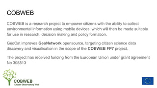 COBWEB
COBWEB is a research project to empower citizens with the ability to collect
environmental information using mobile devices, which will then be made suitable
for use in research, decision making and policy formation.
GeoCat improves GeoNetwork opensource, targeting citizen science data
discovery and visualisation in the scope of the COBWEB FP7 project.
The project has received funding from the European Union under grant agreement
No 308513
 