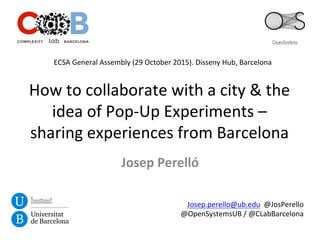 How	
  to	
  collaborate	
  with	
  a	
  city	
  &	
  the	
  
idea	
  of	
  Pop-­‐Up	
  Experiments	
  –	
  
sharing	
  experiences	
  from	
  Barcelona	
  
Josep	
  Perelló	
  
Josep.perello@ub.edu	
  	
  @JosPerello	
  
@OpenSystemsUB	
  /	
  @CLabBarcelona	
  
ECSA	
  General	
  Assembly	
  (29	
  October	
  2015).	
  Disseny	
  Hub,	
  Barcelona	
  
 