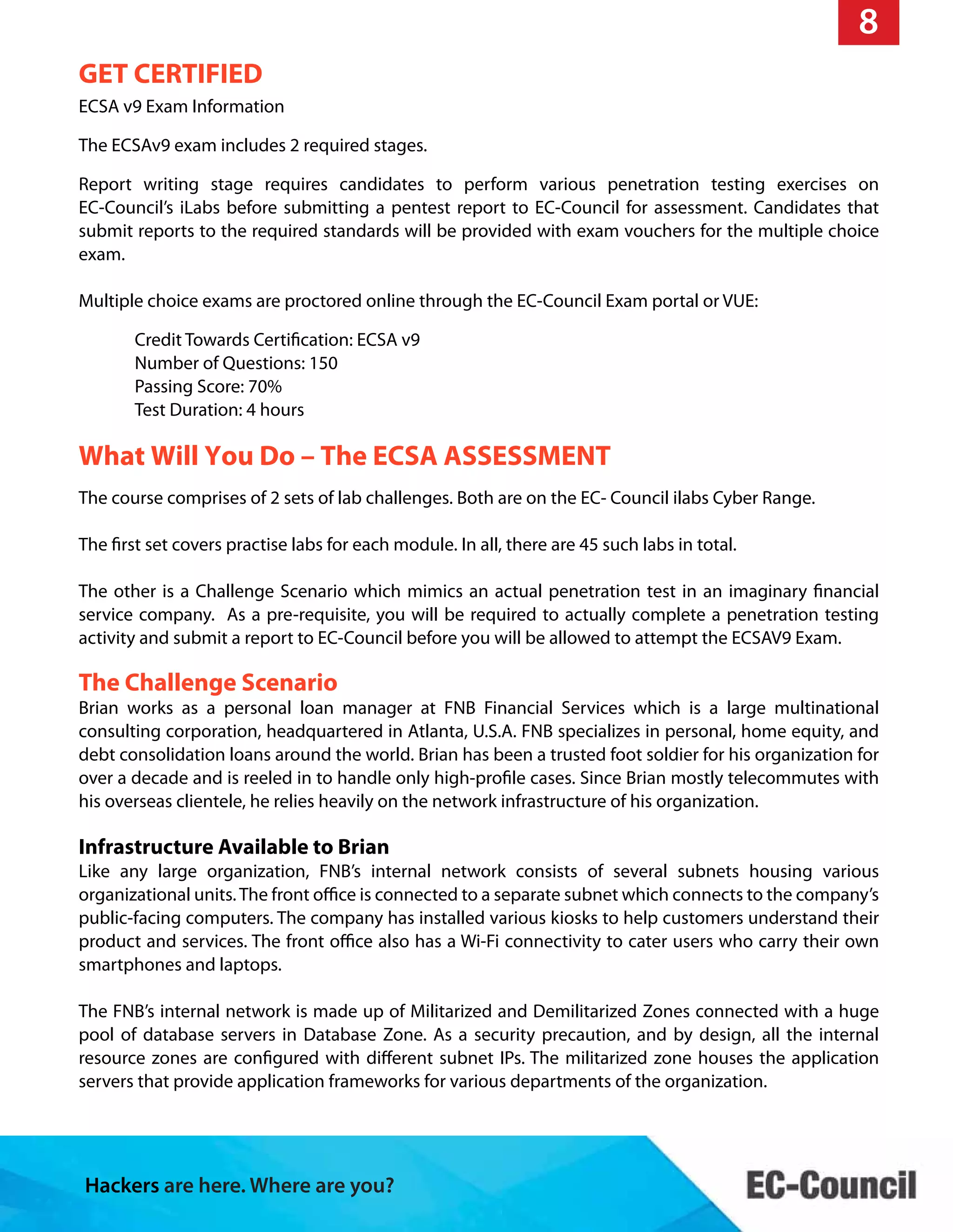 Hackers are here. Where are you?
8
GET CERTIFIED
ECSA v9 Exam Information
The ECSAv9 exam includes 2 required stages.
Report writing stage requires candidates to perform various penetration testing exercises on
EC-Council’s iLabs before submitting a pentest report to EC-Council for assessment. Candidates that
submit reports to the required standards will be provided with exam vouchers for the multiple choice
exam.
Multiple choice exams are proctored online through the EC-Council Exam portal or VUE:
Credit Towards Certification: ECSA v9
Number of Questions: 150
Passing Score: 70%
Test Duration: 4 hours
What Will You Do – The ECSA ASSESSMENT
The course comprises of 2 sets of lab challenges. Both are on the EC- Council ilabs Cyber Range.
The first set covers practise labs for each module. In all, there are 45 such labs in total.
The other is a Challenge Scenario which mimics an actual penetration test in an imaginary financial
service company. As a pre-requisite, you will be required to actually complete a penetration testing
activity and submit a report to EC-Council before you will be allowed to attempt the ECSAV9 Exam.
The Challenge Scenario
Brian works as a personal loan manager at FNB Financial Services which is a large multinational
consulting corporation, headquartered in Atlanta, U.S.A. FNB specializes in personal, home equity, and
debt consolidation loans around the world. Brian has been a trusted foot soldier for his organization for
over a decade and is reeled in to handle only high-profile cases. Since Brian mostly telecommutes with
his overseas clientele, he relies heavily on the network infrastructure of his organization.
Infrastructure Available to Brian
Like any large organization, FNB’s internal network consists of several subnets housing various
organizational units.The front office is connected to a separate subnet which connects to the company’s
public-facing computers. The company has installed various kiosks to help customers understand their
product and services. The front office also has a Wi-Fi connectivity to cater users who carry their own
smartphones and laptops.
The FNB’s internal network is made up of Militarized and Demilitarized Zones connected with a huge
pool of database servers in Database Zone. As a security precaution, and by design, all the internal
resource zones are configured with different subnet IPs. The militarized zone houses the application
servers that provide application frameworks for various departments of the organization.
 