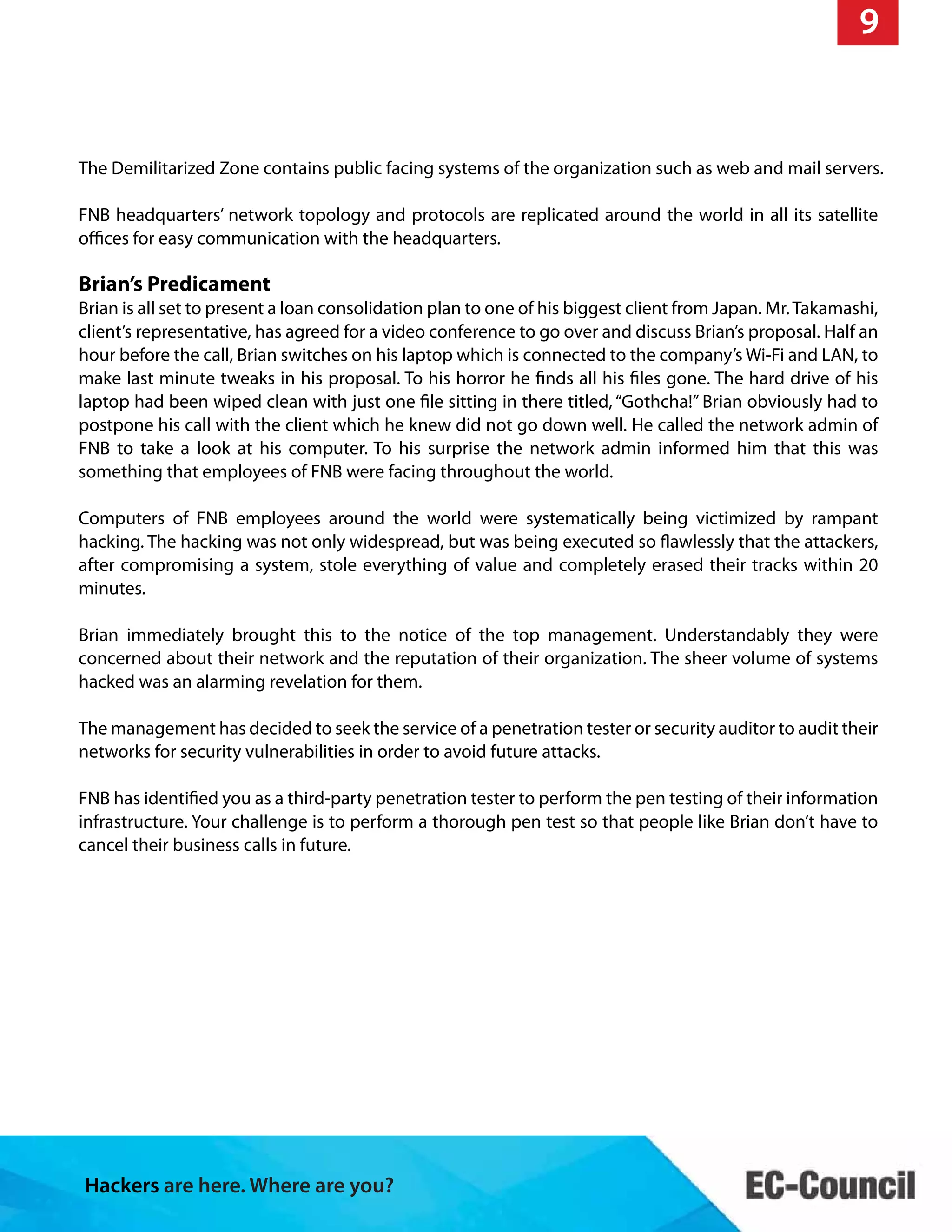 Hackers are here. Where are you?
9
The Demilitarized Zone contains public facing systems of the organization such as web and mail servers.
FNB headquarters’ network topology and protocols are replicated around the world in all its satellite
offices for easy communication with the headquarters.
Brian’s Predicament
Brian is all set to present a loan consolidation plan to one of his biggest client from Japan. Mr. Takamashi,
client’s representative, has agreed for a video conference to go over and discuss Brian’s proposal. Half an
hour before the call, Brian switches on his laptop which is connected to the company’s Wi-Fi and LAN, to
make last minute tweaks in his proposal. To his horror he finds all his files gone. The hard drive of his
laptop had been wiped clean with just one file sitting in there titled, “Gothcha!” Brian obviously had to
postpone his call with the client which he knew did not go down well. He called the network admin of
FNB to take a look at his computer. To his surprise the network admin informed him that this was
something that employees of FNB were facing throughout the world.
Computers of FNB employees around the world were systematically being victimized by rampant
hacking. The hacking was not only widespread, but was being executed so flawlessly that the attackers,
after compromising a system, stole everything of value and completely erased their tracks within 20
minutes.
Brian immediately brought this to the notice of the top management. Understandably they were
concerned about their network and the reputation of their organization. The sheer volume of systems
hacked was an alarming revelation for them.
The management has decided to seek the service of a penetration tester or security auditor to audit their
networks for security vulnerabilities in order to avoid future attacks.
FNB has identified you as a third-party penetration tester to perform the pen testing of their information
infrastructure. Your challenge is to perform a thorough pen test so that people like Brian don’t have to
cancel their business calls in future.
 