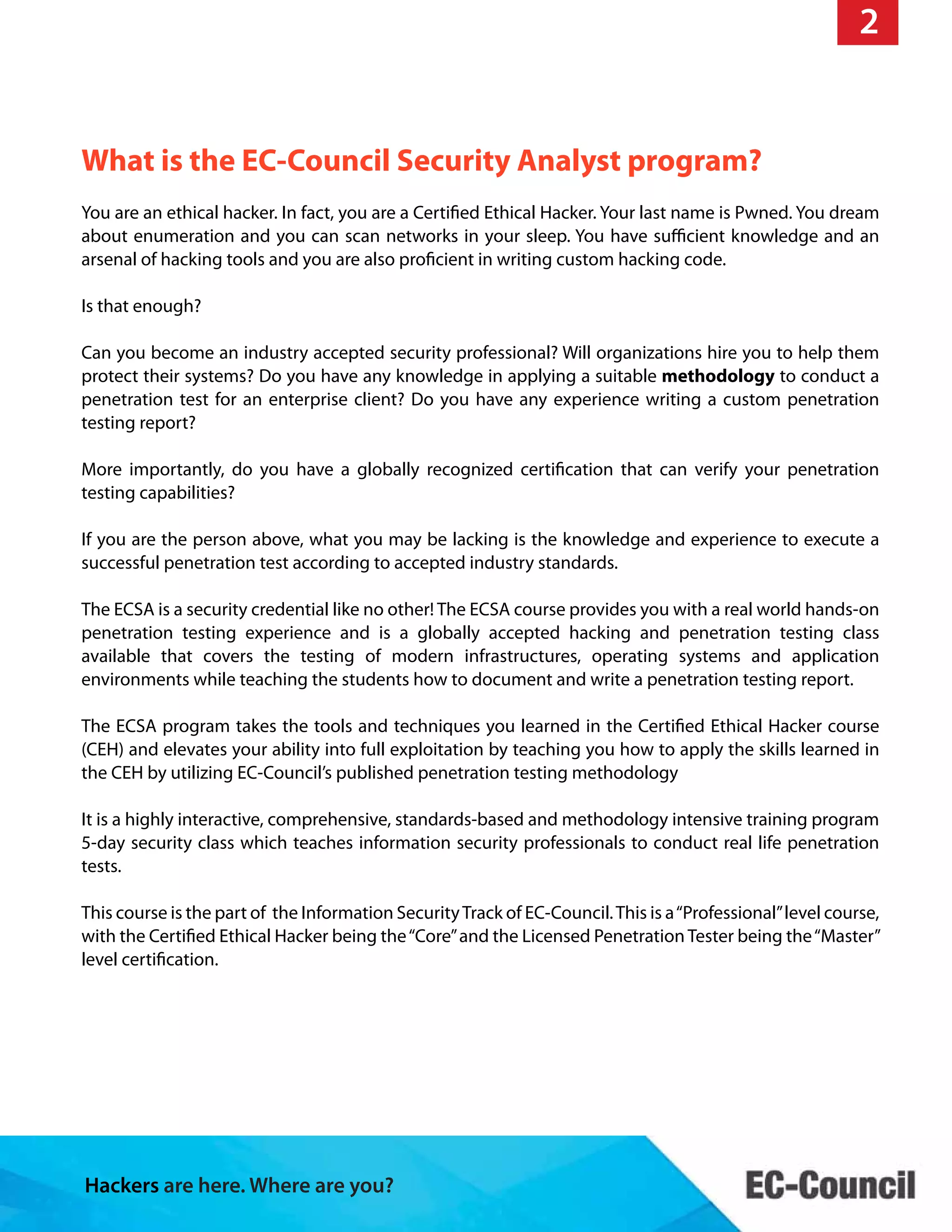 Hackers are here. Where are you?
What is the EC-Council Security Analyst program?
2
You are an ethical hacker. In fact, you are a Certified Ethical Hacker. Your last name is Pwned. You dream
about enumeration and you can scan networks in your sleep. You have sufficient knowledge and an
arsenal of hacking tools and you are also proficient in writing custom hacking code.
Is that enough?
Can you become an industry accepted security professional? Will organizations hire you to help them
protect their systems? Do you have any knowledge in applying a suitable methodology to conduct a
penetration test for an enterprise client? Do you have any experience writing a custom penetration
testing report?
More importantly, do you have a globally recognized certification that can verify your penetration
testing capabilities?
If you are the person above, what you may be lacking is the knowledge and experience to execute a
successful penetration test according to accepted industry standards.
The ECSA is a security credential like no other! The ECSA course provides you with a real world hands-on
penetration testing experience and is a globally accepted hacking and penetration testing class
available that covers the testing of modern infrastructures, operating systems and application
environments while teaching the students how to document and write a penetration testing report.
The ECSA program takes the tools and techniques you learned in the Certified Ethical Hacker course
(CEH) and elevates your ability into full exploitation by teaching you how to apply the skills learned in
the CEH by utilizing EC-Council’s published penetration testing methodology
It is a highly interactive, comprehensive, standards-based and methodology intensive training program
5-day security class which teaches information security professionals to conduct real life penetration
tests.
This course is the part of the Information SecurityTrack of EC-Council.This is a“Professional”level course,
with the Certified Ethical Hacker being the“Core”and the Licensed Penetration Tester being the“Master”
level certification.
 