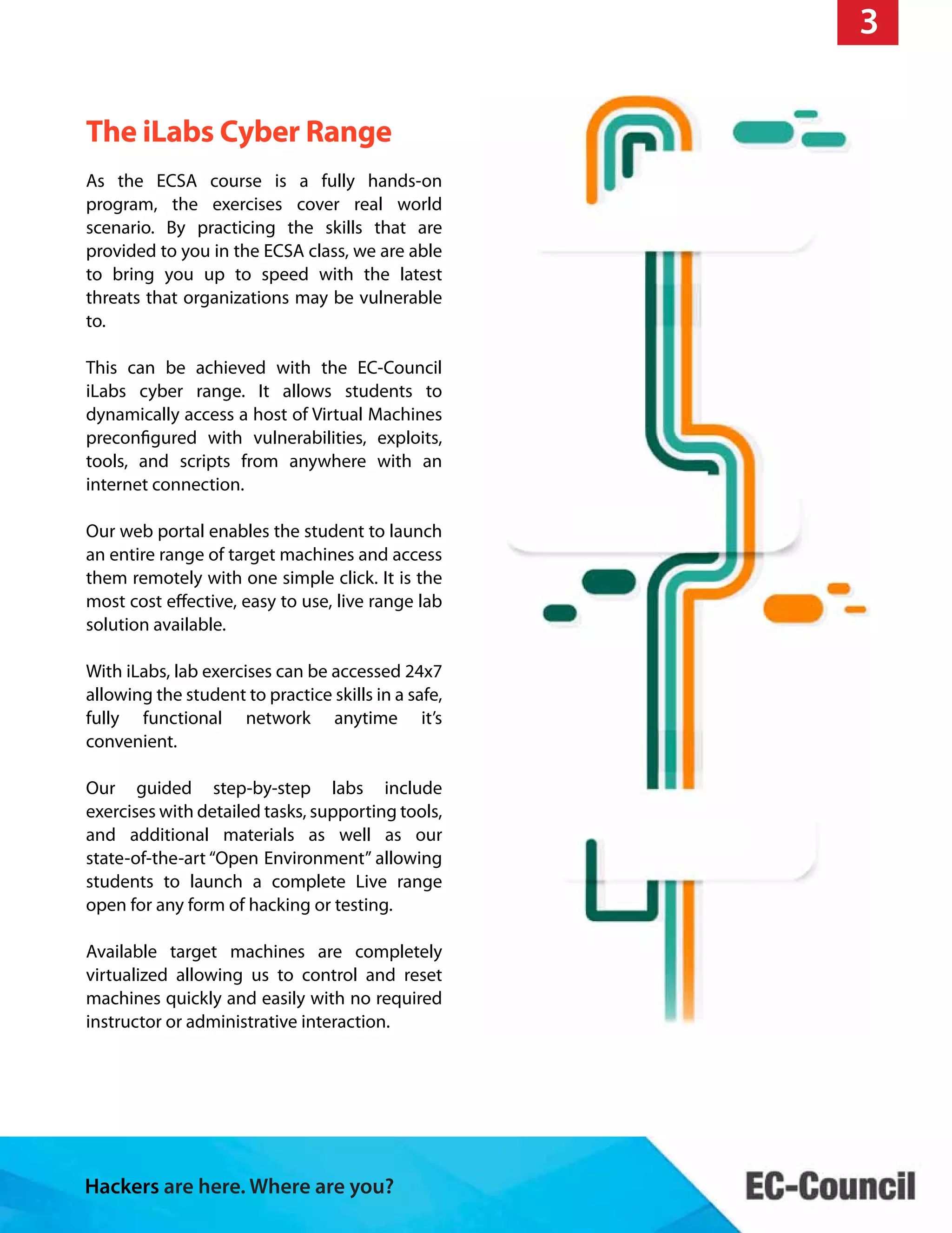 Hackers are here. Where are you?
The iLabs Cyber Range
I Class
24x7
ECSA Class
As the ECSA course is a fully hands-on
program, the exercises cover real world
scenario. By practicing the skills that are
provided to you in the ECSA class, we are able
to bring you up to speed with the latest
threats that organizations may be vulnerable
to.
This can be achieved with the EC-Council
iLabs cyber range. It allows students to
dynamically access a host of Virtual Machines
preconfigured with vulnerabilities, exploits,
tools, and scripts from anywhere with an
internet connection.
Our web portal enables the student to launch
an entire range of target machines and access
them remotely with one simple click. It is the
most cost effective, easy to use, live range lab
solution available.
With iLabs, lab exercises can be accessed 24x7
allowing the student to practice skills in a safe,
fully functional network anytime it’s
convenient.
Our guided step-by-step labs include
exercises with detailed tasks, supporting tools,
and additional materials as well as our
state-of-the-art “Open Environment” allowing
students to launch a complete Live range
open for any form of hacking or testing.
Available target machines are completely
virtualized allowing us to control and reset
machines quickly and easily with no required
instructor or administrative interaction.
3
 