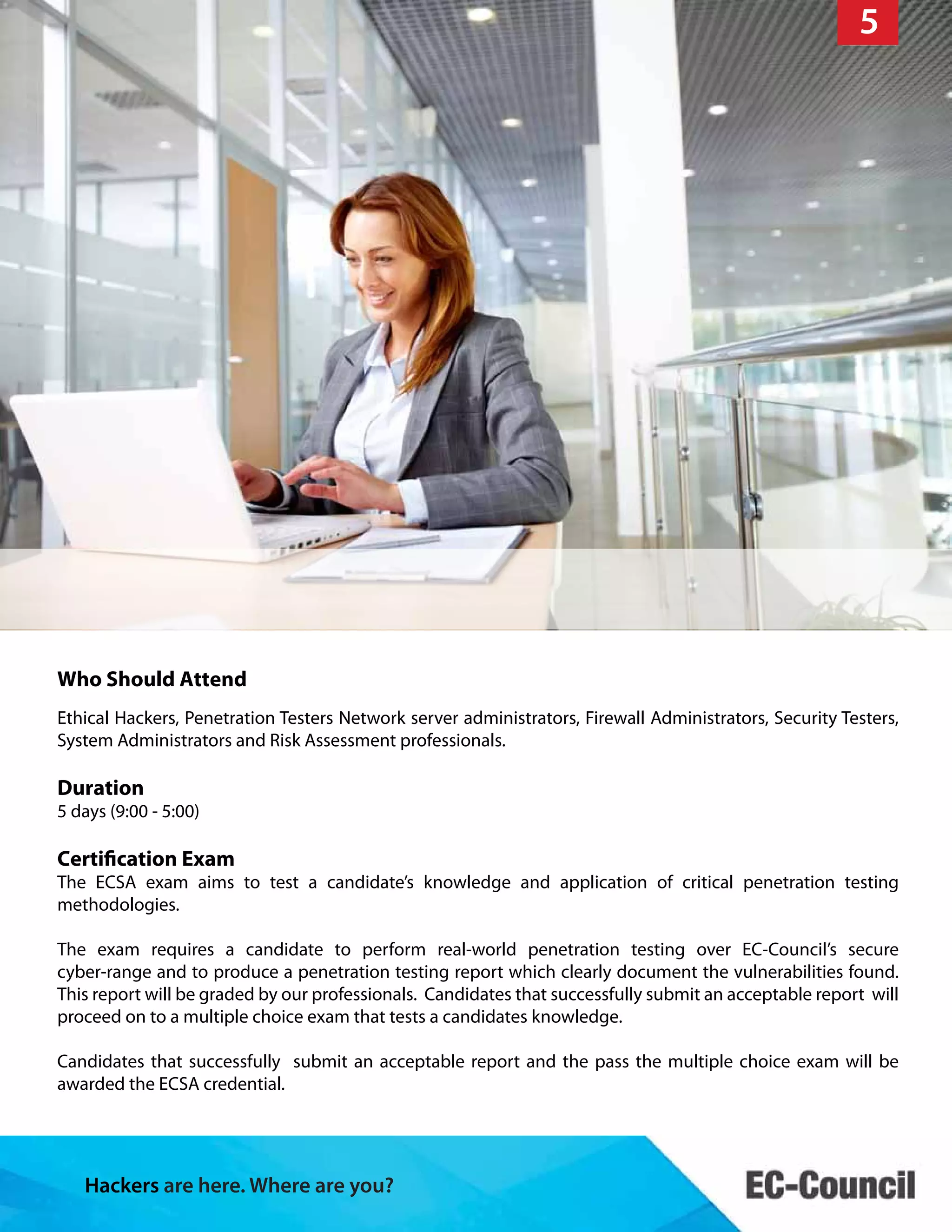 Hackers are here. Where are you?
9
Who Should Attend
Ethical Hackers, Penetration Testers Network server administrators, Firewall Administrators, Security Testers,
System Administrators and Risk Assessment professionals.
Duration
5 days (9:00 - 5:00)
Certification Exam
The ECSA exam aims to test a candidate’s knowledge and application of critical penetration testing
methodologies.
The exam requires a candidate to perform real-world penetration testing over EC-Council’s secure
cyber-range and to produce a penetration testing report which clearly document the vulnerabilities found.
This report will be graded by our professionals. Candidates that successfully submit an acceptable report will
proceed on to a multiple choice exam that tests a candidates knowledge.
Candidates that successfully submit an acceptable report and the pass the multiple choice exam will be
awarded the ECSA credential.
5
 