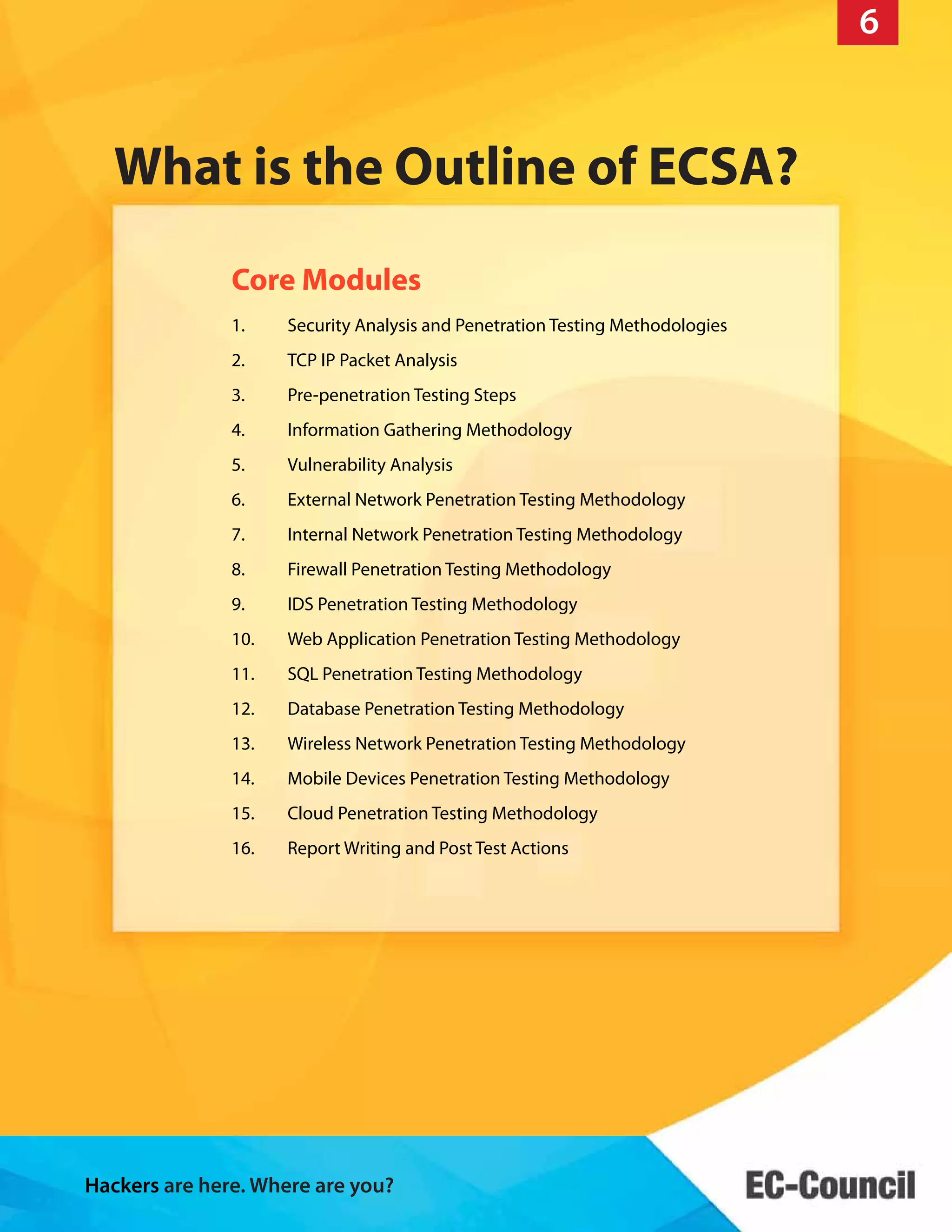 Hackers are here. Where are you?
10
Core Modules
What is the Outline of ECSA?
6
1. Security Analysis and Penetration Testing Methodologies
2. TCP IP Packet Analysis
3. Pre-penetration Testing Steps
4. Information Gathering Methodology
5. Vulnerability Analysis
6. External Network Penetration Testing Methodology
7. Internal Network Penetration Testing Methodology
8. Firewall Penetration Testing Methodology
9. IDS Penetration Testing Methodology
10. Web Application Penetration Testing Methodology
11. SQL Penetration Testing Methodology
12. Database Penetration Testing Methodology
13. Wireless Network Penetration Testing Methodology
14. Mobile Devices Penetration Testing Methodology
15. Cloud Penetration Testing Methodology
16. Report Writing and Post Test Actions
 