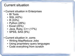 ● Current situation in Enterprises
● BI Tools
● SQL (42%)
● R (33%)
● Python (26%)
● Excel (25%)
● Java, Ruby, C++ (17%)
● SPSS, SAS (9%)
● Current situation in .coms
● Writing MapReduce Jobs
● Using proprietary query languages
● Code everything from scratch
Current situation
 