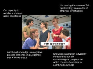 Folk epistemology
Uncovering the nature of folk
epistemology is a matter of
empirical investigationOur capacity to
ascribe and reason
about knowledge
Ascribing knowledge is a cognitive
process that ends in a judgement
that X knows that p
Knowledge ascription is typically
mediated by our folk
epistemological competence
which contains heuristics for
ascribing knowledge
 