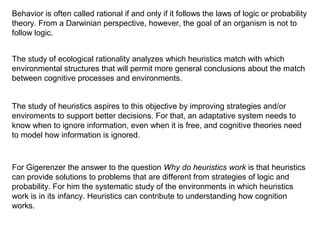 Behavior is often called rational if and only if it follows the laws of logic or probability
theory. From a Darwinian perspective, however, the goal of an organism is not to
follow logic.
The study of ecological rationality analyzes which heuristics match with which
environmental structures that will permit more general conclusions about the match
between cognitive processes and environments.
The study of heuristics aspires to this objective by improving strategies and/or
enviroments to support better decisions. For that, an adaptative system needs to
know when to ignore information, even when it is free, and cognitive theories need
to model how information is ignored.
For Gigerenzer the answer to the question Why do heuristics work is that heuristics
can provide solutions to problems that are different from strategies of logic and
probability. For him the systematic study of the environments in which heuristics
work is in its infancy. Heuristics can contribute to understanding how cognition
works.
 