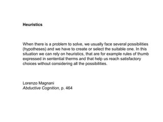 Heuristics
When there is a problem to solve, we usually face several possibilities
(hypotheses) and we have to create or select the suitable one. In this
situation we can rely on heuristics, that are for example rules of thumb
expressed in sentential therms and that help us reach satisfactory
choices without considering all the possibilities.
Lorenzo Magnani
Abductive Cognition, p. 464
 