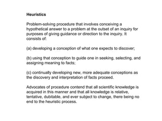 Heuristics
Problem-solving procedure that involves conceiving a
hypothetical answer to a problem at the outset of an inquiry for
purposes of giving guidance or direction to the inquiry. It
consists of:
(a) developing a conception of what one expects to discover;
(b) using that conception to guide one in seeking, selecting, and
assigning meaning to facts;
(c) continually developing new, more adequate conceptions as
the discovery and interpretation of facts proceed.
Advocates of procedure contend that all scientific knowledge is
acquired in this manner and that all knowledge is relative,
tentative, dubitable, and ever subject to change, there being no
end to the heuristic process.
 