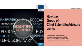 i
Research and
Innovation
How the
Group of
Chief Scientific Advisors
works
Contribution by Renzo Tomellini
European Commission, Unit RTD.03
“Chief Scientific Advisers – SAM, EGE”
This set of slides is for information only. Please refer to official documents.
Version 25/03/2021
 