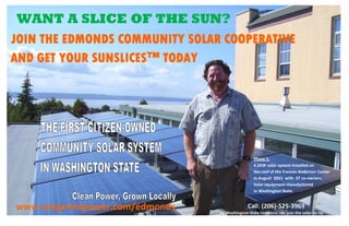 WANT A SLICE OF THE SUN?
 
                                    




    JOIN THE EDMONDS COMMUNITY SOLAR COOPERATIVE        
    AND GET YOUR SUNSLICES™ TODAY




                                                             Phase 1:                                                          
                                                             4.2KW solar system installed on                    
                                                             the roof of the Frances Anderson Center            
                                                             in August  2011  with  37 co‐owners.                  
                                                             Solar equipment manufactured                       
                                                             in Washington State.                                  

                                        



 
    www.tangerinepower.com/edmonds                       Call: (206)‐525‐3969 
                                           All Washington State residents can join the solar co‐op
 