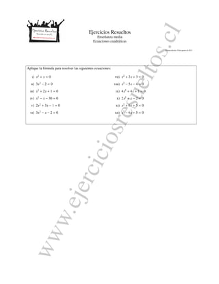 www.ejerciciosresueltos.cl
Ejercicios Resueltos
Ense˜nanza media
Ecuaciones cuadr´aticas
´Ultima edici´on: 10 de agosto de 2015
Aplique la f´ormula para resolver las siguientes ecuaciones:
i) x2
+ x = 0
ii) 3x2
− 2 = 0
iii) x2
+ 2x + 1 = 0
iv) x2
− x − 30 = 0
v) 2x2
+ 3x − 1 = 0
vi) 3x2
− x − 2 = 0
vii) x2
+ 2x + 3 = 0
viii) x2
− 5x − 4 = 0
ix) 4x2
+ 4x + 1 = 0
x) 2x2
+ x − 2 = 0
xi) x2
+ 6x + 5 = 0
xii) x2
− 6x + 5 = 0
 