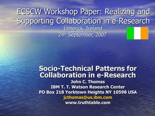 ECSCW Workshop Paper: Realizing and Supporting Collaboration in e-Research Limerick, Ireland 24 th  September, 2007  Socio-Technical Patterns for Collaboration in e-Research John C. Thomas IBM T. T. Watson Research Center PO Box 218 Yorktown Heights NY 10598 USA [email_address] www.truthtable.com 