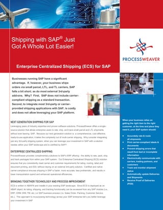 Shipping with SAP® Just
Got A Whole Lot Easier!


      Enterprise Centralized Shipping (ECS) for SAP

 Businesses running SAP have a significant
 advantage. If, however, your business ships
 orders via small parcel, LTL, and TL carriers, SAP
 falls a bit short; as do most external 3rd-party
 add-ons. Why? First, SAP does not include carrier-
 compliant shipping as a standard transaction.
 Second, to integrate most 3rd-party or carrier-
 provided shipping applications with SAP, is costly
 and does not allow leveraging your SAP platform.

                                                                                                            When your business relies on
NEXT GENERATION SHIPPING FOR SAP                                                                            getting the right item to the right
Leveraging years of industry expertise and proven software solutions, ProcessWeaver offers a single-        customer, at the time and place they
source solution that allows enterprise users to rate, ship, and track small parcel and LTL shipments        need it, your SAP system should:
without ever leaving SAP. Because our next generation solution is a comprehensive, cost-effective,
                                                                                                                 Accurately rate & route
ready-to-use application, it takes the complexity out of multi-carrier shipping. Why consider integrating
                                                                                                                 all shipments
just any 3rd-party shipping system, when you can leverage your investment in SAP with a solution
                                                                                                                 Print carrier-compliant labels &
resides within your SAP landscape and is certified by SAP?                                                       documents
                                                                                                                 Prevent shipping errors that
ENTERPRISE CENTRALIZED SHIPPING                                                                                  result from bad or incomplete
ProcessWeaver provides complimentary solutions to SAP’s ERP offering - the ability to rate, pack, ship,          information
                                                                                                                 Electronically communicate with
and track packages from within your SAP system. Our Enterprise Centralized Shipping (ECS) solution
                                                                                                                 carriers, trading partners, and
ensures that you consistently meet carrier and customer requirements for rating, routing, label and
                                                                                                                 customers
document printing, and EDI, without relying on an external 3rd-party solution. Certified and native              Track and monitor shipment
carrier-compliance ensures shipping in SAP is faster, more accurate, less problematic, and results in            status
lower transportation spend and enhanced operational efficiencies.                                                Automatically update Deliveries
                                                                                                                 and Shipments
                                                                                                                 Receive Proof of Deliveries
BRINGING TOGETHER TECHNOLOGY AND PROCESS IMPROVEMENT
                                                                                                                 (POD)
ECS is written in ABAP/4 and installs in your existing SAP landscape. Since ECS is deployed as an
ABAP object, its rating, shipping, and tracking functionality can be accessed from any SAP module (i.e.,
ERP, CRM, WM, TM, etc.) or SAP business process (i.e. Sales Order, Packing, Customer Service,
etc.). This approach to re-purposing technology across your SAP enterprise let’s you better leverage
your investment in SAP
 