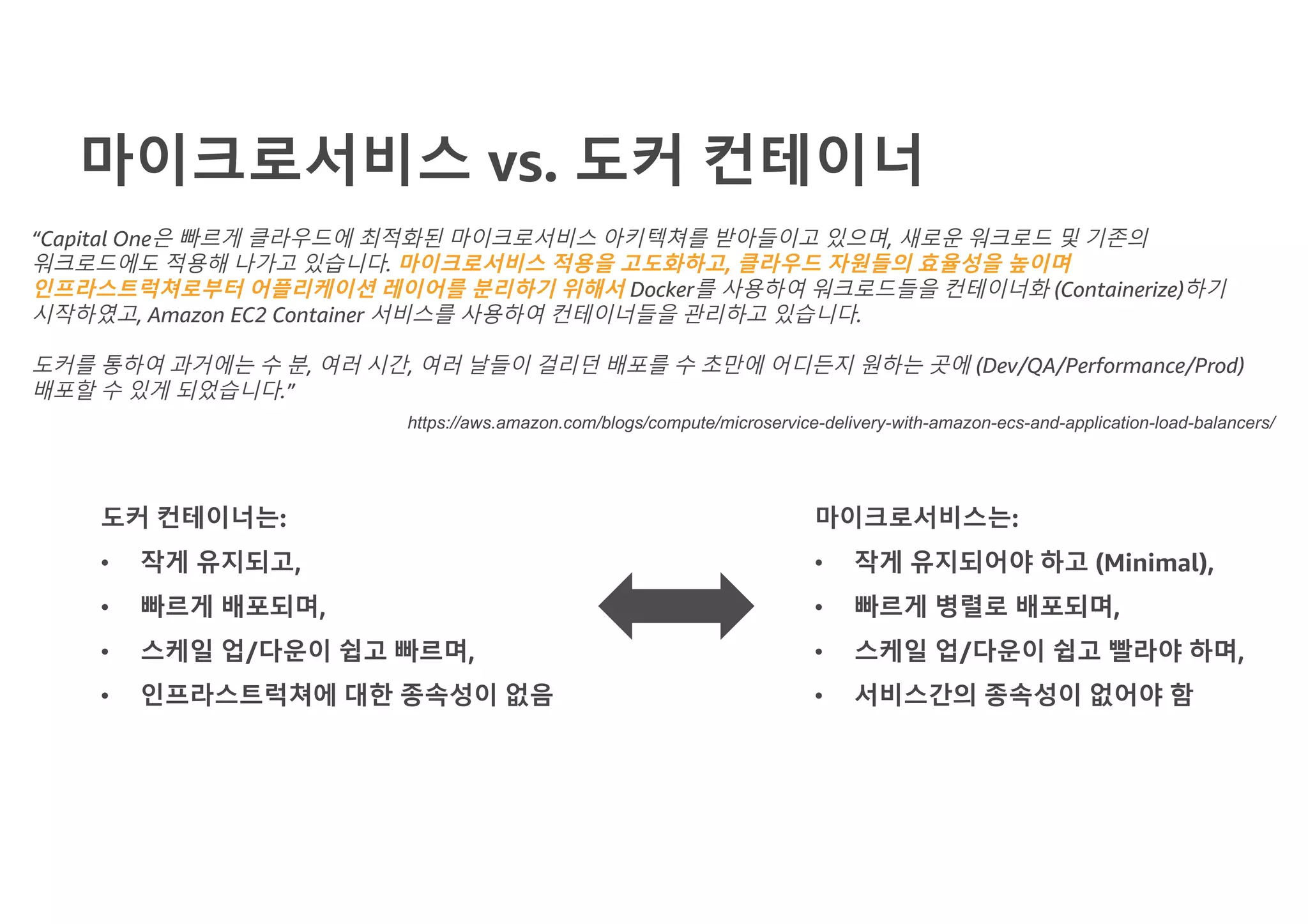 마이크로서비스 vs. 도커 컨테이너
“Capital One은 빠르게 클라우드에 최적화된 마이크로서비스 아키텍쳐를 받아들이고 있으며, 새로운 워크로드 및 기존의
워크로드에도 적용해 나가고 있습니다. 마이크로서비스 적용을 고도화하고, 클라우드 자원들의 효율성을 높이며
인프라스트럭쳐로부터 어플리케이션 레이어를 분리하기 위해서 Docker를 사용하여 워크로드들을 컨테이너화 (Containerize)하기
시작하였고, Amazon EC2 Container 서비스를 사용하여 컨테이너들을 관리하고 있습니다.
도커를 통하여 과거에는 수 분, 여러 시간, 여러 날들이 걸리던 배포를 수 초만에 어디든지 원하는 곳에 (Dev/QA/Performance/Prod)
배포할 수 있게 되었습니다.”
https://aws.amazon.com/blogs/compute/microservice-delivery-with-amazon-ecs-and-application-load-balancers/
도커 컨테이너는:
• 작게 유지되고,
• 빠르게 배포되며,
• 스케일 업/다운이 쉽고 빠르며,
• 인프라스트럭쳐에 대한 종속성이 없음
마이크로서비스는:
• 작게 유지되어야 하고 (Minimal),
• 빠르게 병렬로 배포되며,
• 스케일 업/다운이 쉽고 빨라야 하며,
• 서비스간의 종속성이 없어야 함
 