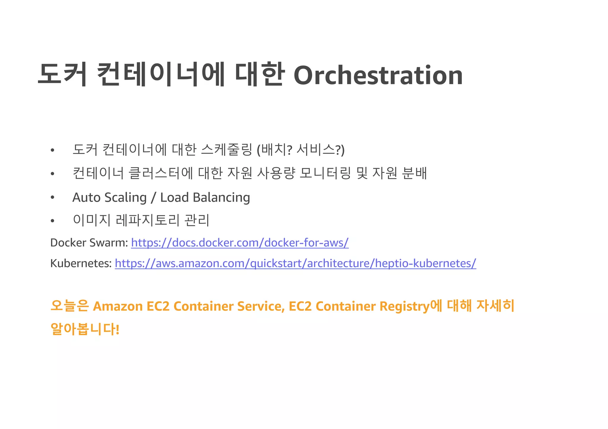 도커 컨테이너에 대한 Orchestration
• 도커 컨테이너에 대한 스케줄링 (배치? 서비스?)
• 컨테이너 클러스터에 대한 자원 사용량 모니터링 및 자원 분배
• Auto Scaling / Load Balancing
• 이미지 레파지토리 관리
Docker Swarm: https://docs.docker.com/docker-for-aws/
Kubernetes: https://aws.amazon.com/quickstart/architecture/heptio-kubernetes/
오늘은 Amazon EC2 Container Service, EC2 Container Registry에 대해 자세히
알아봅니다!
 