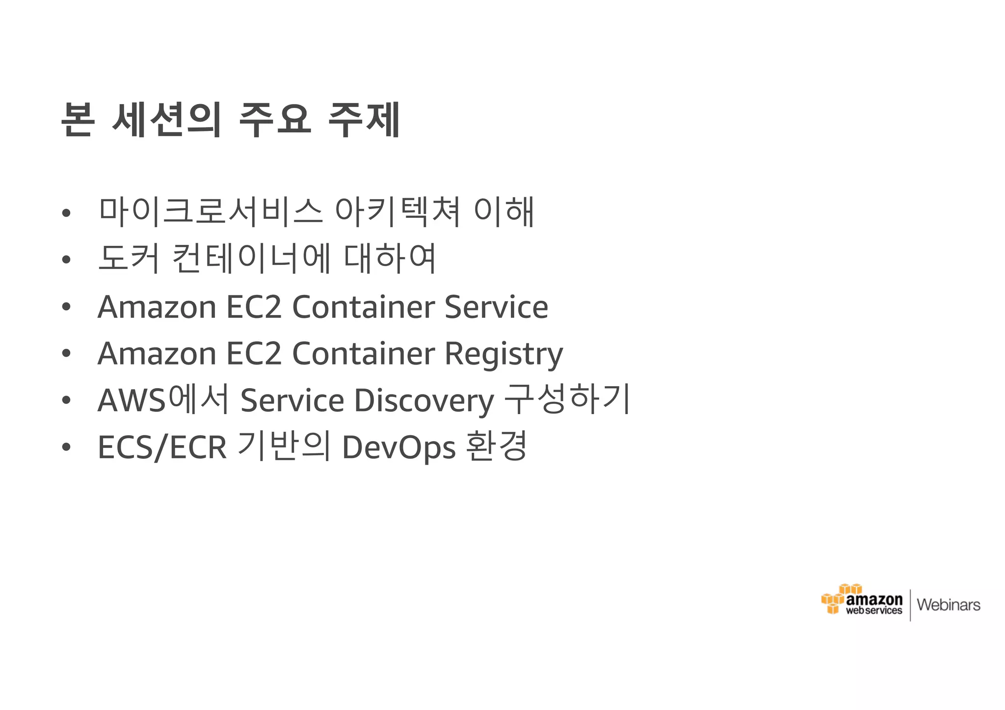 본 세션의 주요 주제
• 마이크로서비스 아키텍쳐 이해
• 도커 컨테이너에 대하여
• Amazon EC2 Container Service
• Amazon EC2 Container Registry
• AWS에서 Service Discovery 구성하기
• ECS/ECR 기반의 DevOps 환경
 